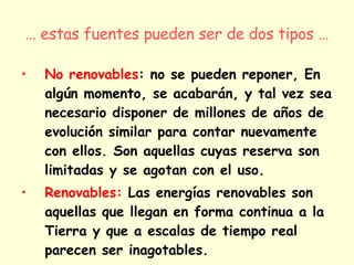 …  estas fuentes pueden ser de dos tipos … No renovables : no se pueden reponer, En algún momento, se acabarán, y tal vez sea necesario disponer de millones de años de evolución similar para contar nuevamente con ellos. Son aquellas cuyas reserva son limitadas y se agotan con el uso.  Renovables:   Las energías renovables son aquellas que llegan en forma continua a la Tierra y que a escalas de tiempo real parecen ser inagotables. 