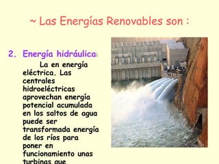 ~ Las Energías Renovables son : Energía hidráulica :  La en energía eléctrica. Las centrales hidroeléctricas aprovechan energía potencial acumulada en los saltos de agua puede ser transformada energía de los ríos para poner en funcionamiento unas turbinas que arrastran un generador eléctrico.  