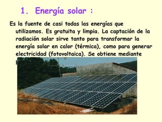 Energía solar : Es la fuente de casi todas las energías que utilizamos. Es gratuita y limpia. La captación de la radiación solar sirve tanto para transformar la energía solar en calor (térmica), como para generar electricidad (fotovoltaica). Se obtiene mediante placas solares. 