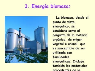 3. Energía biomasa: La biomasa, desde el punto de vista energético, se considera como el conjunto de la materia orgánica, de origen vegetal o animal, que es susceptible de ser utilizada con finalidades energéticas. Incluye también los materiales procedentes de la transformación natural o artificial de la materia orgánica.  