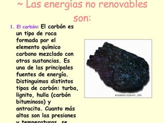 ~ Las energías no renovables son: 1. El carbón :  El carbón es un tipo de roca formada por el elemento químico carbono mezclado con otras sustancias. Es una de las principales fuentes de energía. Distinguimos distintos tipos de carbón: turba, lignito, hulla (carbón bituminoso) y antracita. Cuanto más altas son las presiones y temperaturas, se origina un carbón más compacto y rico en carbono y con mayor poder calorífico..   