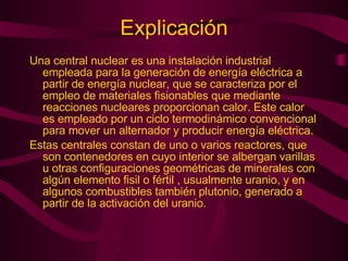 Explicación Una central nuclear es una instalación industrial empleada para la generación de energía eléctrica a partir de energía nuclear, que se caracteriza por el empleo de materiales fisionables que mediante reacciones nucleares proporcionan calor. Este calor es empleado por un ciclo termodinámico convencional para mover un alternador y producir energía eléctrica. Estas centrales constan de uno o varios reactores, que son contenedores en cuyo interior se albergan varillas u otras configuraciones geométricas de minerales con algún elemento fisil o fértil , usualmente uranio, y en algunos combustibles también plutonio, generado a partir de la activación del uranio.  