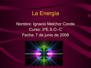 La Energía Nombre: Ignacio Melchor Conde Curso: 3ºE.S.O.-C Fecha: 7 de junio de 2008 