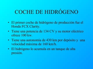 COCHE DE HIDRÓGENO El primer coche de hidrógeno de producción fue el Honda FCX Clarity. Tiene una potencia de 134 CV y su motor eléctrico ofrece 100 kw. Tiene una autonomía de 430 km por depósito y  una velocidad máxima de 160 km/h. El hidrógeno lo acumula en un tanque de alta presión. 