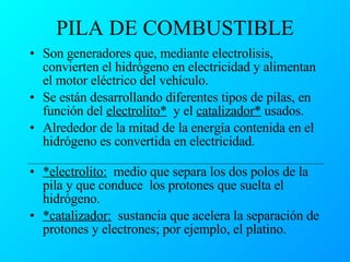 PILA DE COMBUSTIBLE Son generadores que, mediante electrolisis, convierten el hidrógeno en electricidad y alimentan el motor eléctrico del vehículo. Se están desarrollando diferentes tipos de pilas, en función del  electrolito*   y el  catalizador*  usados. Alrededor de la mitad de la energía contenida en el hidrógeno es convertida en electricidad.  *electrolito:   medio que separa los dos polos de la pila y que conduce  los protones que suelta el hidrógeno. *catalizador:   sustancia que acelera la separación de protones y electrones; por ejemplo, el platino.  
