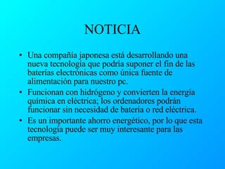 NOTICIA Una compañía japonesa está desarrollando una nueva tecnología que podría suponer el fin de las baterías electrónicas como única fuente de alimentación para nuestro pc. Funcionan con hidrógeno y convierten la energía química en eléctrica; los ordenadores podrán funcionar sin necesidad de batería o red eléctrica. Es un importante ahorro energético, por lo que esta tecnología puede ser muy interesante para las empresas. 