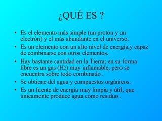 ¿QUÉ ES ? Es el elemento más simple (un protón y un electrón) y el más abundante en el universo. Es un elemento con un alto nivel de energía,y capaz de combinarse con otros elementos. Hay bastante cantidad en la Tierra; en su forma libre es un gas (H 2 ) muy inflamable, pero se encuentra sobre todo combinado . Se obtiene del agua y compuestos orgánicos. Es un fuente de energía muy limpia y útil, que únicamente produce agua como residuo . 