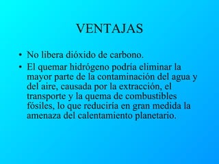 VENTAJAS No libera dióxido de carbono. El quemar hidrógeno podría eliminar la mayor parte de la contaminación del agua y del aire, causada por la extracción, el transporte y la quema de combustibles fósiles, lo que reduciría en gran medida la amenaza del calentamiento planetario. 