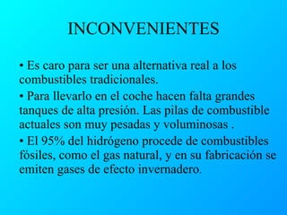 INCONVENIENTES Es caro para ser una alternativa real a los combustibles tradicionales.  Para llevarlo en el coche hacen falta grandes tanques de alta presión. Las pilas de combustible actuales son muy pesadas y voluminosas . El 95% del hidrógeno procede de combustibles fósiles, como el gas natural, y en su fabricación se emiten gases de efecto invernadero .  
