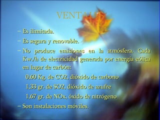 VENTAJAS Es ilimitada. Es segura y renovable. No produce emisiones en la atmósfera. Cada Kw./h de electricidad generada por energía eólica en lugar de carbón: 0,60 Kg. de CO2, dióxido de carbono 1,33 gr. de SO2, dióxido de azufre 1,67 gr. de NOx, óxido de nitrógeno Son instalaciones móviles. 