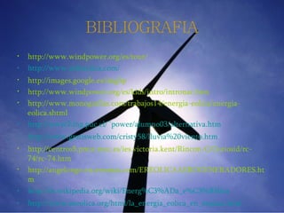 http://www.windpower.org/es/tour/ http:// www.infoeolica.com / http://images.google.es/imghp http://www.windpower.org/es/kids/intro/intronac.htm http://www.monografias.com/trabajos14/energia-eolica/energia-eolica.shtml http://www2. ing.puc.cl / ~power /alumno03/ alternativa.htm http:// www.gratisweb.com /cristy58/lluvia%20viento. htm http://centros5.pntic.mec.es/ies.victoria.kent/Rincon-C/Curiosid/rc-74/rc-74.htm http://angelongo.en.eresmas.com/EREOLICAAEROGENERADORES.htm http:// es.wikipedia.org / wiki / Energ%C3%ADa_e%C3 %B3lica http:// www.aeeolica.org / html / la_energia_eolica_en_espana.html BIBLIOGRAFIA 
