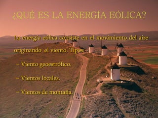 ¿QUÉ ES LA ENERGÍA EÓLICA? La energía eólica consiste en el movimiento del aire originando  el viento. Tipos: Viento geoestrófico. Vientos locales. Vientos de montaña. 