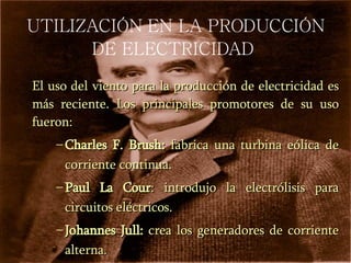 UTILIZACIÓN EN LA PRODUCCIÓN DE ELECTRICIDAD   El uso del viento para la producción de electricidad es más reciente. Los principales promotores de su uso fueron: Charles F. Brush:  fabrica una turbina eólica de corriente continua. Paul La Cour : introdujo la  electrólisis  para circuitos eléctricos. Johannes Jull:  crea los generadores de corriente alterna. 