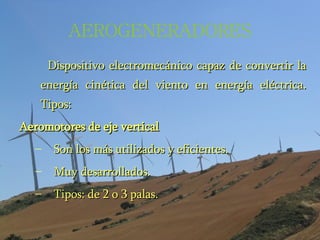 AEROGENERADORES Dispositivo electromecánico capaz de convertir la energía cinética del viento en energía eléctrica. Tipos: Aeromotores de eje vertical Son los más utilizados y eficientes. Muy desarrollados. Tipos: de 2 o 3 palas. 
