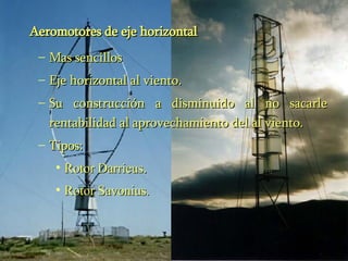Aeromotores de eje horizontal Mas sencillos  Eje horizontal al viento. Su construcción a disminuido al no sacarle rentabilidad al aprovechamiento del al viento. Tipos: Rotor Darrieus . Rotor Savonius . 