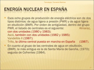 Esos ocho grupos de producción de energía eléctrica son de dos tipos distintos: de agua ligera a presión (PWR) y de agua ligera en ebullición (BWR). Por orden de antigüedad, dentro del grupo PWR, el listado de centrales es el siguiente:  Almaraz , con dos unidades (1980 y 1983);  Ascó , también con dos unidades (1982 y 1985);  Vandellós II  (1987);  Trillo , la última central puesta en marcha en España  (1987). En cuanto al grupo de las centrales de agua en ebullición, (BWR), la más antigua es la de Santa María de Garoña, (1970); seguida de Cofrentes (1984). Tecnología. Fernando Martínez 