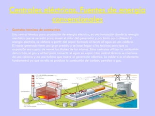 Centrales eléctricas. Fuentes de energía convencionales Centrales térmicas de combustión. Una central térmica para producción de energía eléctrica, es una instalación donde la energía mecánica que se necesita para mover el rotor del generador y por tanto para obtener la energía eléctrica, se obtiene a partir del vapor formado al hervir el agua en una caldera. El vapor generado tiene una gran presión, y se hace llegar a las turbinas para que su expansión sea capaz de mover los álabes de las mismas. Estas centrales utilizan la combustión del carbón, el gas y el fuel para convertir el agua en vapor. Una central térmica se compone de una caldera y de una turbina que mueve al generador eléctrico. La caldera es el elemento fundamental ya que en ella se produce la combustión del carbón, petróleo o gas.   