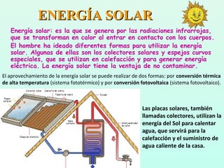 ENERGÍA SOLARENERGÍA SOLAR
Energía solar: es la que se genera por las radiaciones infrarrojas,
que se transforman en calor al entrar en contacto con los cuerpos.
El hombre ha ideado diferentes formas para utilizar la energía
solar. Algunas de ellas son los colectores solares y espejos curvos
especiales, que se utilizan en calefacción y para generar energía
eléctrica. La energía solar tiene la ventaja de no contaminar.
Las placas solares, también
llamadas colectores, utilizan la
energía del Sol para calentar
agua, que servirá para la
calefacción y el suministro de
agua caliente de la casa.
El aprovechamiento de la energía solar se puede realizar de dos formas: por conversión térmica
de alta temperatura (sistema fototérmico) y por conversión fotovoltaica (sistema fotovoltaico).
 
