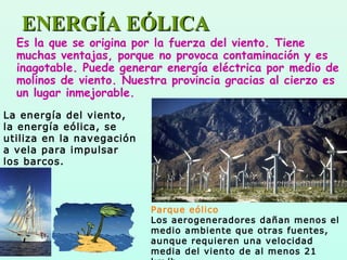 ENERGÍA EÓLICAENERGÍA EÓLICA
Es la que se origina por la fuerza del viento. Tiene
muchas ventajas, porque no provoca contaminación y es
inagotable. Puede generar energía eléctrica por medio de
molinos de viento. Nuestra provincia gracias al cierzo es
un lugar inmejorable.
Parque eólico
Los aerogeneradores dañan menos el
medio ambiente que otras fuentes,
aunque requieren una velocidad
media del viento de al menos 21
La energía del viento,
la energía eólica, se
utiliza en la navegación
a vela para impulsar
los barcos.
 