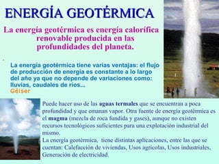ENERGÍA GEOTÉRMICAENERGÍA GEOTÉRMICA
La energía geotérmica es energía calorífica
renovable producida en las
profundidades del planeta.
.
La energía geotérmica tiene varias ventajas: el flujo
de producción de energía es constante a lo largo
del año ya que no depende de variaciones como:
lluvias, caudales de ríos...
Géiser
Puede hacer uso de las aguas termales que se encuentran a poca
profundidad y que emanan vapor. Otra fuente de energía geotérmica es
el magma (mezcla de roca fundida y gases), aunque no existen
recursos tecnológicos suficientes para una explotación industrial del
mismo.
La energía geotérmica, tiene distintas aplicaciones, entre las que se
cuentan: Calefacción de viviendas, Usos agrícolas, Usos industriales,
Generación de electricidad.
 