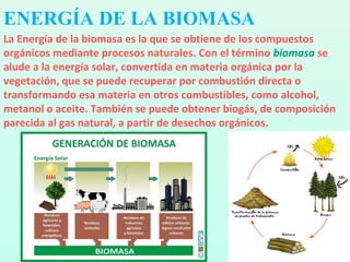 La Energía de la biomasa es la que se obtiene de los compuestos
orgánicos mediante procesos naturales. Con el término biomasa se
alude a la energía solar, convertida en materia orgánica por la
vegetación, que se puede recuperar por combustión directa o
transformando esa materia en otros combustibles, como alcohol,
metanol o aceite. También se puede obtener biogás, de composición
parecida al gas natural, a partir de desechos orgánicos.
ENERGÍA DE LA BIOMASA
 