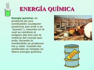 ENERGÍA QUÍMICAENERGÍA QUÍMICA
Energía química: es
producto de una
combustión (cualquier
sustancia que arde o se
"quema"), reacción en la
cual se combina el
oxígeno del aire con la
materia del cuerpo que
arde. Durante la
combustión se producen
luz y calor. Cuando las
moléculas se rompen se
libera energía química.
 