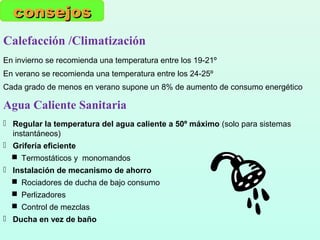 Calefacción /Climatización
En invierno se recomienda una temperatura entre los 19-21º
En verano se recomienda una temperatura entre los 24-25º
Cada grado de menos en verano supone un 8% de aumento de consumo energético
consejosconsejos
Agua Caliente Sanitaria
 Regular la temperatura del agua caliente a 50º máximo (solo para sistemas
instantáneos)
 Grifería eficiente
 Termostáticos y monomandos
 Instalación de mecanismo de ahorro
 Rociadores de ducha de bajo consumo
 Perlizadores
 Control de mezclas
 Ducha en vez de baño
 