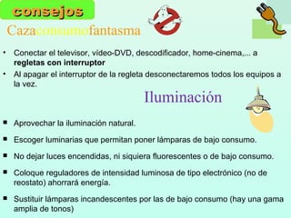 Cazaconsumofantasma
• Conectar el televisor, vídeo-DVD, descodificador, home-cinema,... a
regletas con interruptor
• Al apagar el interruptor de la regleta desconectaremos todos los equipos a
la vez.
consejosconsejos
 Aprovechar la iluminación natural.
 Escoger luminarias que permitan poner lámparas de bajo consumo.
 No dejar luces encendidas, ni siquiera fluorescentes o de bajo consumo.
 Coloque reguladores de intensidad luminosa de tipo electrónico (no de
reostato) ahorrará energía.
 Sustituir lámparas incandescentes por las de bajo consumo (hay una gama
amplia de tonos)
Iluminación
 
