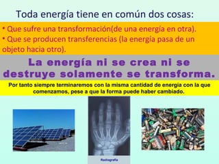 Toda energía tiene en común dos cosas:
• Que sufre una transformación(de una energía en otra).
• Que se producen transferencias (la energía pasa de un
objeto hacia otro).
La energía ni se crea ni se
destruye solamente se transforma.
Por tanto siempre terminaremos con la misma cantidad de energía con la que
comenzamos, pese a que la forma puede haber cambiado.
 