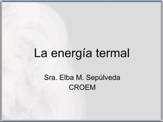 La energía termal Sra. Elba M. Sepúlveda CROEM 