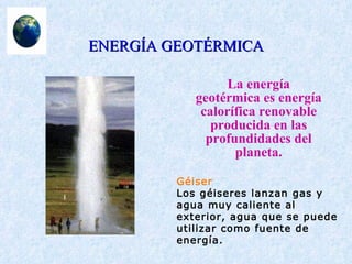 ENERGÍA GEOTÉRMICA La energía geotérmica es energía calorífica renovable producida en las profundidades del planeta. Géiser Los géiseres lanzan gas y agua muy caliente al exterior, agua que se puede utilizar como fuente de energía. 