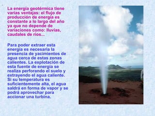 . La energía geotérmica tiene varias ventajas: el flujo de producción de energía es constante a lo largo del año ya que no depende de variaciones como :  lluvias, caudales de ríos ...   Para poder extraer esta energía es necesaria la presencia de yacimientos de agua cerca de estas zonas calientes. La explotación de esta fuente de energía se realiza perforando el suelo y extrayendo el agua caliente. Si su temperatura es suficientemente alta, el agua saldrá en forma de vapor y se podrá aprovechar para accionar una turbina.      