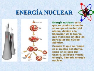 ENERGÍA NUCLEAR Energía nuclear:  es la que se produce cuando se rompe el núcleo del átomo, debido a la liberación de la fuerza que mantiene unidas las partículas del núcleo atómico.  Cuando lo que se rompe es el núcleo del átomo, como en el caso del Uranio, se libera mucha energía, llamada energía nuclear.  