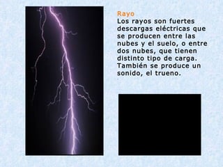 Rayo Los rayos son fuertes descargas eléctricas que se producen entre las nubes y el suelo, o entre dos nubes, que tienen distinto tipo de carga. También se produce un sonido, el trueno. . 