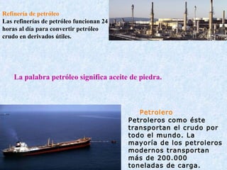 Refinería de petróleo Las refinerías de petróleo funcionan 24 horas al día para convertir petróleo crudo en derivados útiles.          Petrolero Petroleros como éste transportan el crudo por todo el mundo. La mayoría de los petroleros modernos transportan más de 200.000 toneladas de carga. La palabra petróleo significa aceite de piedra. 
