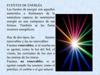 FUENTES DE ENERGÍA Las fuentes de energía son aquellos materiales o fenómenos de la naturaleza capaces de suministrar energía en una cualquiera de sus formas. También se les llama recursos energéticos. Hay de dos tipos, las fuentes renovables y las no renovables: Fuentes  renovables , si al usarlas no se agotan; como la luz del Sol, el viento, las corrientes de los ríos o las mareas de los mares.  Fuentes  no renovables , si se agotan cuando las usamos; como el petróleo, el carbón o el gas natural. 