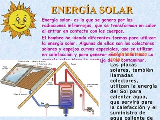 ENERGÍA SOLAR Energía solar: es la que se genera por las radiaciones infrarrojas, que se transforman en calor al entrar en contacto con los cuerpos . El hombre ha ideado diferentes formas para utilizar la energía solar. Algunas de ellas son los colectores solares y espejos curvos especiales, que se utilizan en calefacción y para generar energía eléctrica. La energía solar tiene la ventaja de no contaminar. Calentamiento solar Las placas solares, también llamadas colectores, utilizan la energía del Sol para calentar agua, que servirá para la calefacción y el suministro de agua caliente de la casa. 