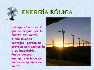 ENERGÍA EÓLICA Energía eólica: es la que se origina por la fuerza del viento. Tiene muchas ventajas, porque no provoca contaminación y es inagotable. Puede generar energía eléctrica por medio de molinos de viento.  