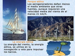                 La energía eólica La energía del viento, la energía eólica, se utiliza en la navegación a vela para impulsar los barcos.                                      Parque eólico Los aerogeneradores dañan menos el medio ambiente que otras fuentes, aunque requieren una velocidad media del viento de al menos 21 km/h. 