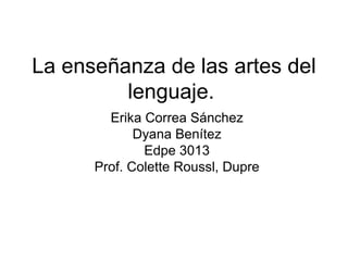 La enseñanza de las  artes  del lenguaje.  Erika Correa Sánchez Dyana Benítez Edpe 3013 Prof. Colette Roussl, Dupre 