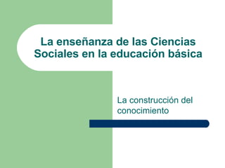 La enseñanza de las Ciencias Sociales en la educación básica La construcción del conocimiento 