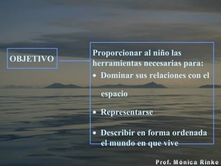 OBJETIVO Proporcionar al niño las herramientas necesarias para: Dominar sus relaciones con el  espacio Representarse Describir en forma ordenada  el mundo en que vive 