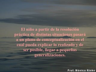 El niño a partir de la resolución práctica de distintas situaciones pasará a un plano de conceptualización en el cual pueda explicar lo realizado y de ser posible, llegar a pequeñas generalizaciones. 