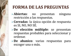 FORMA DE LAS PREGUNTAS
Abiertas: no presentan ninguna
restricción a las respuestas.
Cerradas: la única opción de respuesta
es SI, NO, NO SÉ.
De elección múltiple: se presentan
respuestas probables para seleccionar y
ordenar.
De abanico: varias respuestas para
escoger una o más.
 