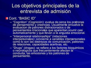 Los objetivos principales de la entrevista de admisión Cont. “BASIC ID” “ Cognition” (Cognición): evalua de cerca los pratrones de pensamiento y creencias. Usualmente envuelve la evaluacion de patrones distrocionados o de pensamientos irracionales que aparentan ocurrir casi automaticamente y que llevan a la angustia emocional.  “ Interpersonal relationaships” (relaciones interpersonales): concierne a variables interpersonales como lo son las destrezas de comunicación, patrones de relaciones, capacidades acertivas, etc.  “ Drugs” (drogas): se refiere a los factores bioquimicos o neurologicos que frecuentemente afectan la conducta, las emociones y los patrones de pensamiento.  