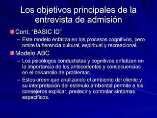 Los objetivos principales de la entrevista de admisión Cont. “BASIC ID” Este modelo enfatiza en los procesos cognitivos, pero omite la herencia cultural, espiritual y recreacional.  Modelo ABC  Los psicólogos conductistas y cognitivos enfatizan en la importancia de los antecedentes y consecuencias en el desarrollo de problemas.  Estos creen que analizando el ambiente del cliente y su interpretación del estimulo ambiental permite a los consejeros explicar, predecir y controlar síntomas específicos.  