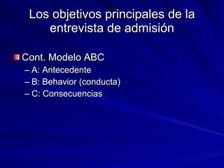 Los objetivos principales de la entrevista de admisión Cont. Modelo ABC  A: Antecedente B: Behavior (conducta) C: Consecuencias  