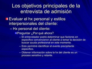 Los objetivos principales de la entrevista de admisión Evaluar el hx personal y estilos interpersonales del cliente:  Hx personal del cliente:  Preguntar ¿Por qué ahora? El entrevistador podrá determinar que factores en especifico convencieron al cliente a tomar la decisión de buscar ayuda profesional en este momento. Esto permitirá identificar el evento precipitante especifico.  Obtener información sobre la hx del cliente es un proceso sensitivo y retante.  