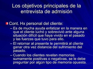 Los objetivos principales de la entrevista de admisión Cont. Hx personal del cliente:  Es de mucha ayuda enfatizar en la manera en que el cliente luchó y sobrevivió ante alguna situación difícil que haya vivido en el pasado y las fuerzas que tuvo para ello.  El retornar al presente le permitirá al cliente ganar otra vez distancia del sufrimiento del pasado.  Cuando los clientes revelan memorias sumamente positivas o negativas, se le debe preguntar por algún tipo de memoria opuesta.  