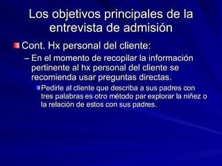 Los objetivos principales de la entrevista de admisión Cont. Hx personal del cliente:  En el momento de recopilar la información pertinente al hx personal del cliente se recomienda usar preguntas directas. Pedirle al cliente que describa a sus padres con tres palabras es otro método par explorar la niñez o la relación de estos con sus padres.  